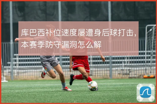 库巴西补位速度屡遭身后球打击，本赛季防守漏洞怎么解