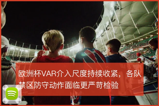 欧洲杯VAR介入尺度持续收紧,各队禁区防守动作面临更严苛检验