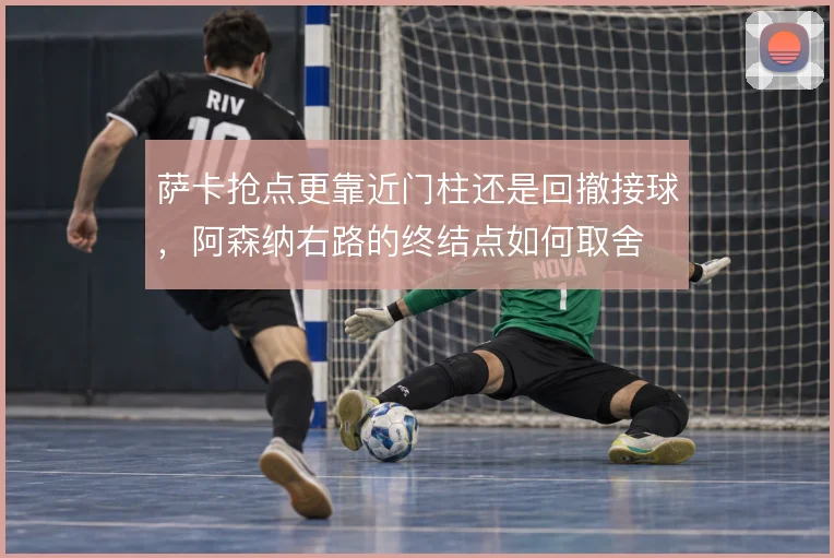 萨卡抢点更靠近门柱还是回撤接球，阿森纳右路的终结点如何取舍