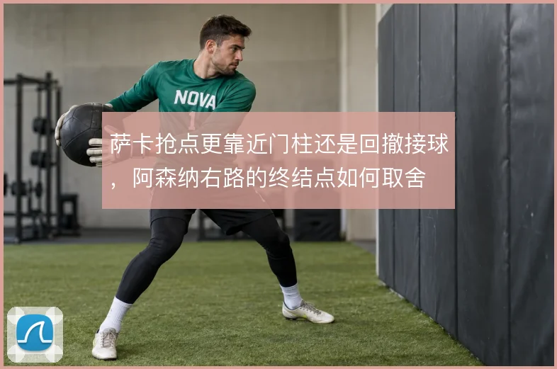 萨卡抢点更靠近门柱还是回撤接球，阿森纳右路的终结点如何取舍