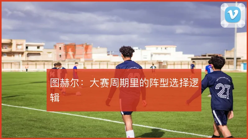 图赫尔:大赛周期里的阵型选择逻辑
