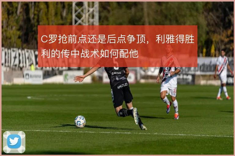 C罗抢前点还是后点争顶，利雅得胜利的传中战术如何配他