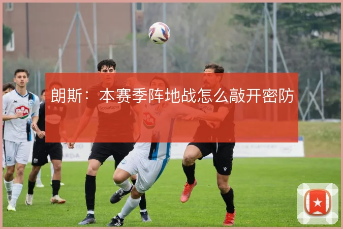 朗斯：本赛季阵地战怎么敲开密防