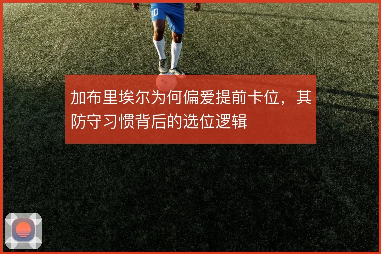 加布里埃尔为何偏爱提前卡位，其防守习惯背后的选位逻辑
