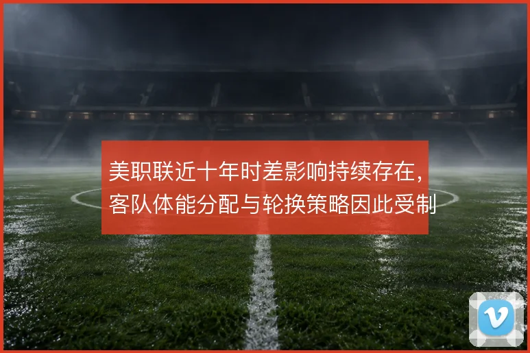 美职联近十年时差影响持续存在，客队体能分配与轮换策略因此受制