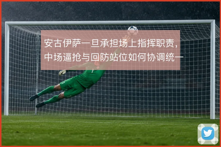 安古伊萨一旦承担场上指挥职责，中场逼抢与回防站位如何协调统一