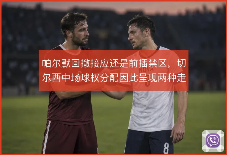 帕尔默回撤接应还是前插禁区，切尔西中场球权分配因此呈现两种走向