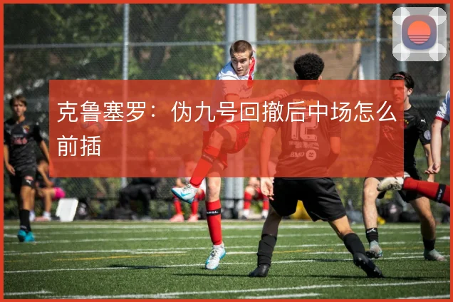 克鲁塞罗：伪九号回撤后中场怎么前插