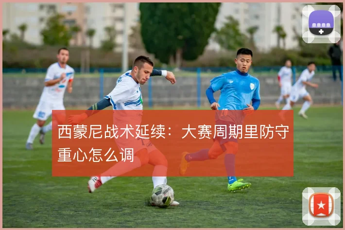 西蒙尼战术延续：大赛周期里防守重心怎么调