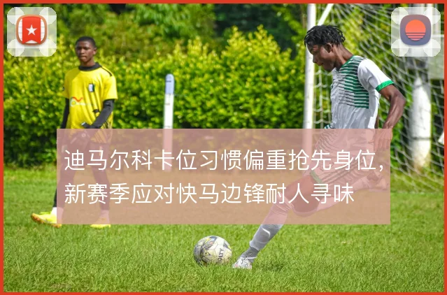 迪马尔科卡位习惯偏重抢先身位，新赛季应对快马边锋耐人寻味