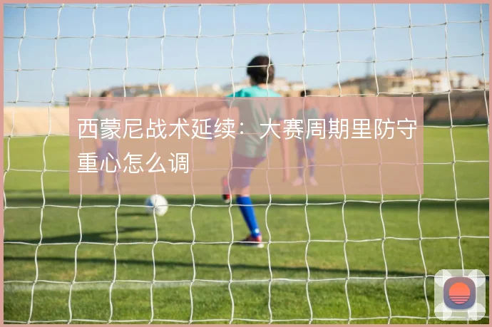 西蒙尼战术延续：大赛周期里防守重心怎么调