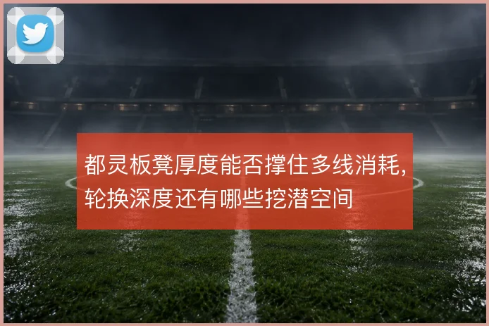 都灵板凳厚度能否撑住多线消耗，轮换深度还有哪些挖潜空间