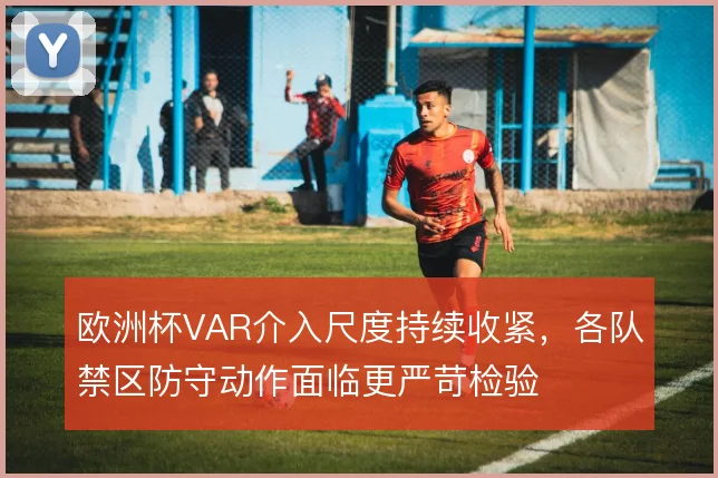 欧洲杯VAR介入尺度持续收紧，各队禁区防守动作面临更严苛检验
