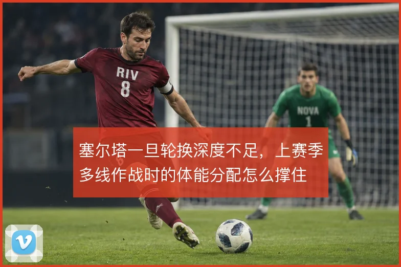 塞尔塔一旦轮换深度不足，上赛季多线作战时的体能分配怎么撑住