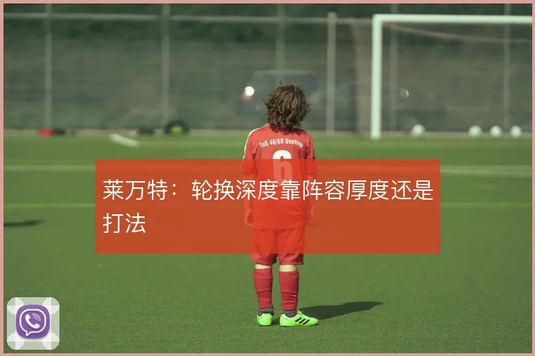 莱万特：轮换深度靠阵容厚度还是打法