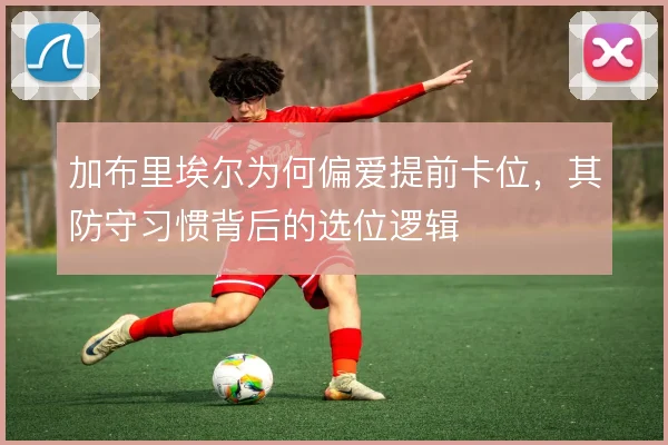 加布里埃尔为何偏爱提前卡位，其防守习惯背后的选位逻辑