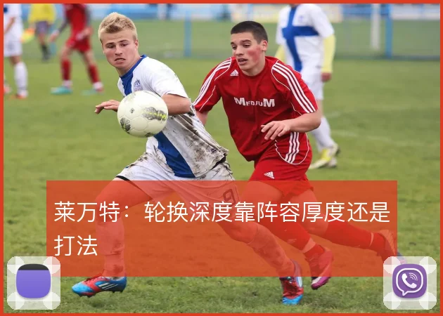 莱万特：轮换深度靠阵容厚度还是打法